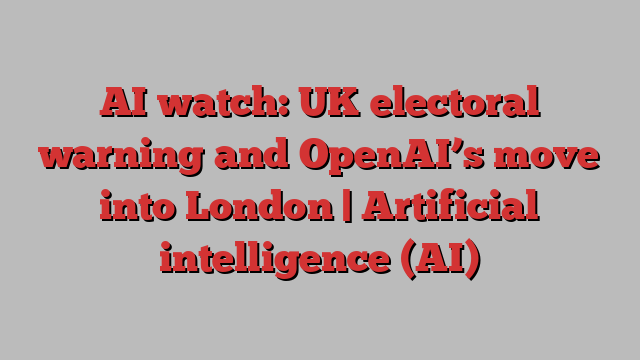 AI watch: UK electoral warning and OpenAI’s move into London | Artificial intelligence (AI)