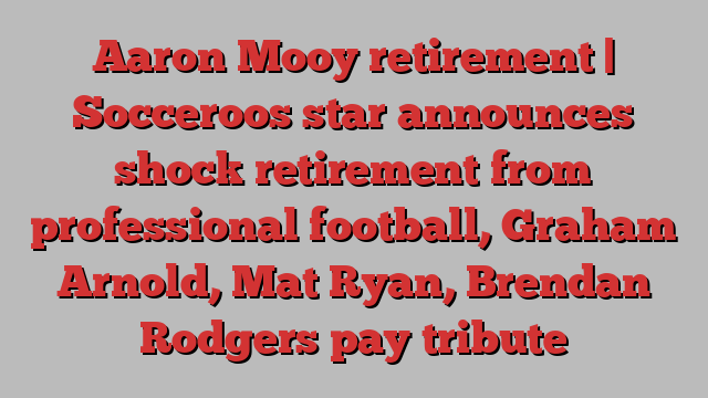 Aaron Mooy retirement | Socceroos star announces shock retirement from professional football, Graham Arnold, Mat Ryan, Brendan Rodgers pay tribute