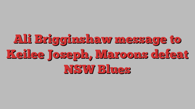 Ali Brigginshaw message to Keilee Joseph, Maroons defeat NSW Blues