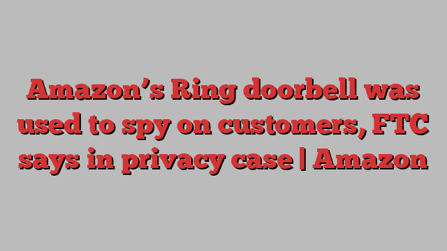 Amazon’s Ring doorbell was used to spy on customers, FTC says in privacy case | Amazon