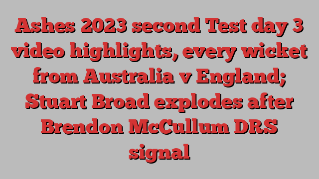 Ashes 2023 second Test day 3 video highlights, every wicket from Australia v England; Stuart Broad explodes after Brendon McCullum DRS signal