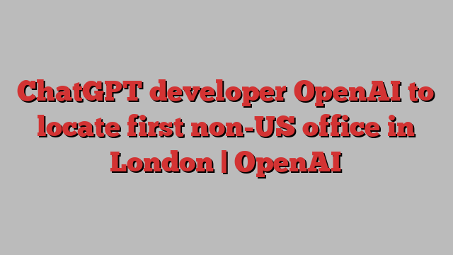 ChatGPT developer OpenAI to locate first non-US office in London | OpenAI