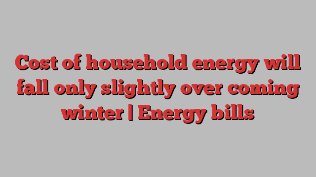 Cost of household energy will fall only slightly over coming winter | Energy bills