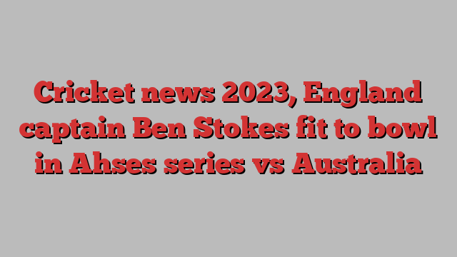 Cricket news 2023, England captain Ben Stokes fit to bowl in Ahses series vs Australia