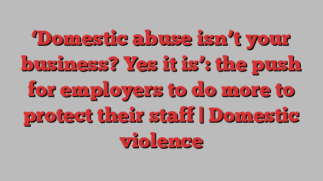 ‘Domestic abuse isn’t your business? Yes it is’: the push for employers to do more to protect their staff | Domestic violence