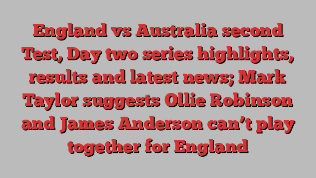 England vs Australia second Test, Day two series highlights, results and latest news; Mark Taylor suggests Ollie Robinson and James Anderson can’t play together for England