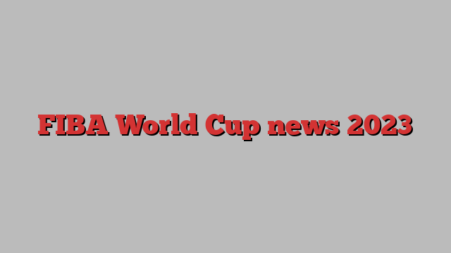 FIBA World Cup news 2023