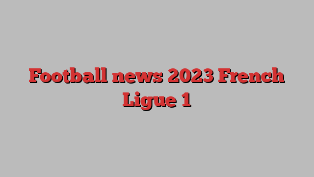 Football news 2023 French Ligue 1