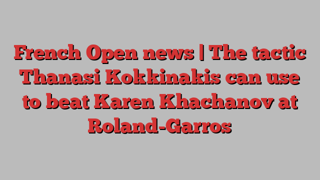 French Open news | The tactic Thanasi Kokkinakis can use to beat Karen Khachanov at Roland-Garros