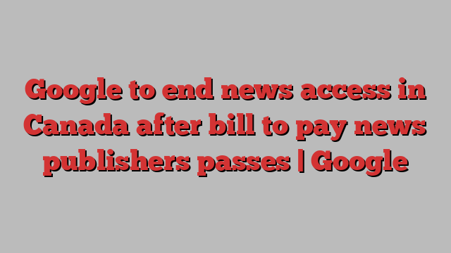 Google to end news access in Canada after bill to pay news publishers passes | Google