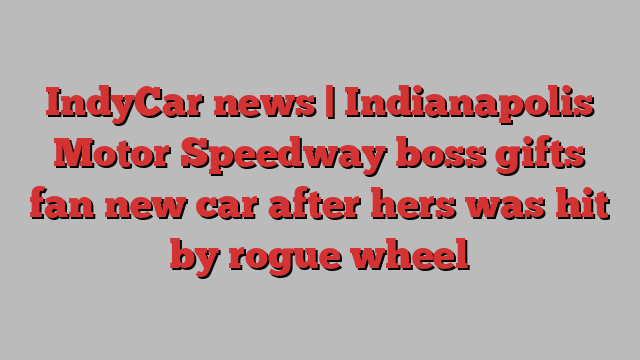 IndyCar news | Indianapolis Motor Speedway boss gifts fan new car after hers was hit by rogue wheel