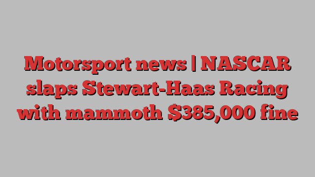 Motorsport news | NASCAR slaps Stewart-Haas Racing with mammoth $385,000 fine