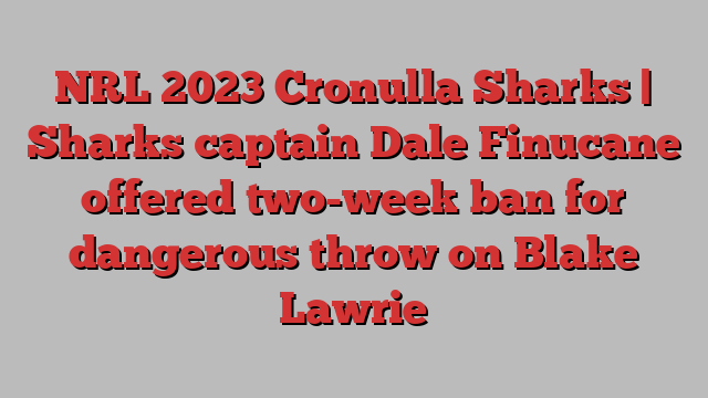 NRL 2023 Cronulla Sharks | Sharks captain Dale Finucane offered two-week ban for dangerous throw on Blake Lawrie