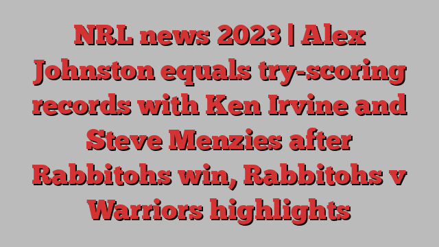 NRL news 2023 | Alex Johnston equals try-scoring records with Ken Irvine and Steve Menzies after Rabbitohs win, Rabbitohs v Warriors highlights