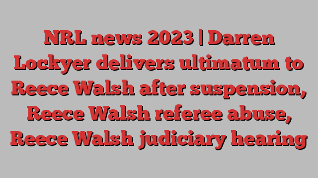 NRL news 2023 | Darren Lockyer delivers ultimatum to Reece Walsh after suspension, Reece Walsh referee abuse, Reece Walsh judiciary hearing