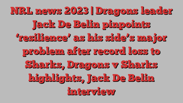 NRL news 2023 | Dragons leader Jack De Belin pinpoints ‘resilience’ as his side’s major problem after record loss to Sharks, Dragons v Sharks highlights, Jack De Belin interview