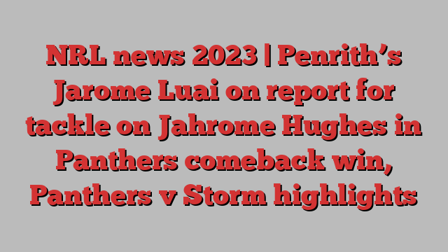 NRL news 2023 | Penrith’s Jarome Luai on report for tackle on Jahrome Hughes in Panthers comeback win, Panthers v Storm highlights