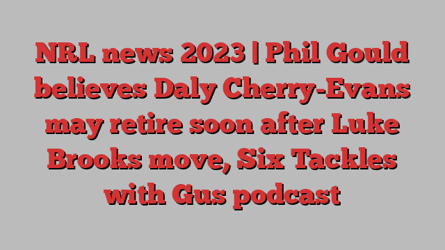 NRL news 2023 | Phil Gould believes Daly Cherry-Evans may retire soon after Luke Brooks move, Six Tackles with Gus podcast