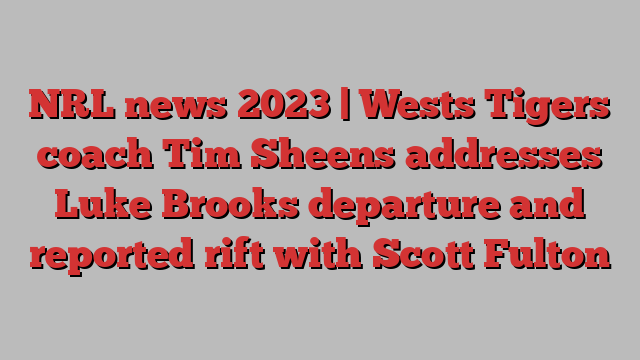 NRL news 2023 | Wests Tigers coach Tim Sheens addresses Luke Brooks departure and reported rift with Scott Fulton