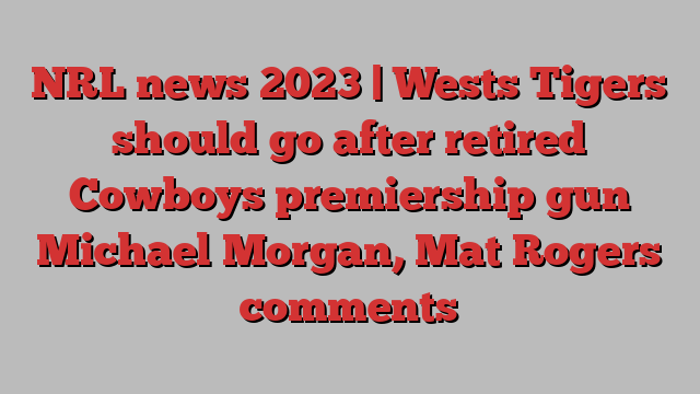 NRL news 2023 | Wests Tigers should go after retired Cowboys premiership gun Michael Morgan, Mat Rogers comments