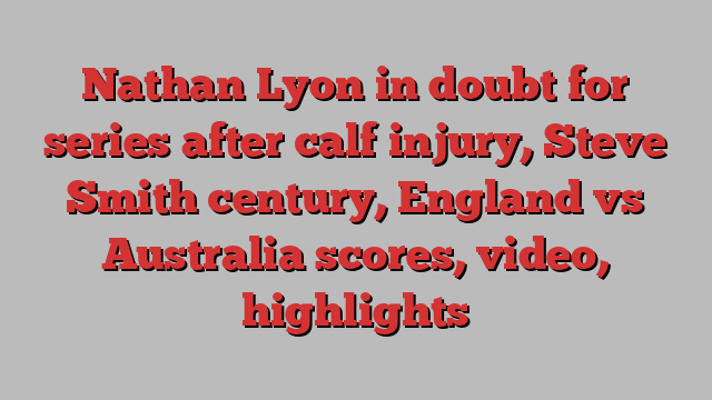 Nathan Lyon in doubt for series after calf injury, Steve Smith century, England vs Australia scores, video, highlights