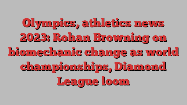 Olympics, athletics news 2023: Rohan Browning on biomechanic change as world championships, Diamond League loom