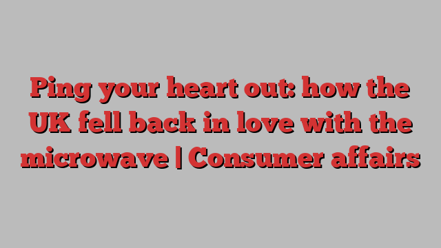 Ping your heart out: how the UK fell back in love with the microwave | Consumer affairs