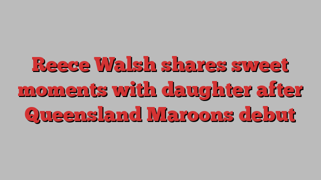 Reece Walsh shares sweet moments with daughter after Queensland Maroons debut