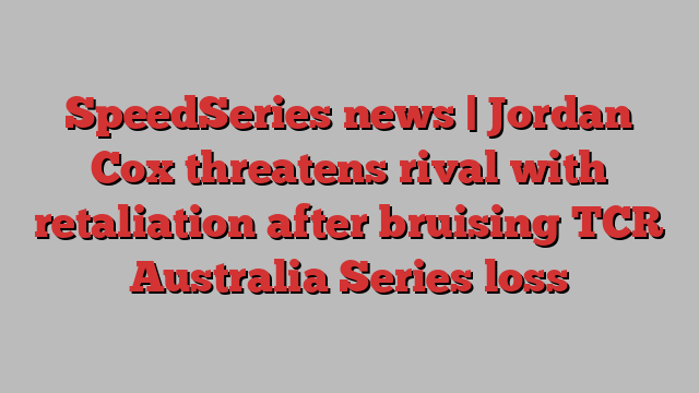 SpeedSeries news | Jordan Cox threatens rival with retaliation after bruising TCR Australia Series loss