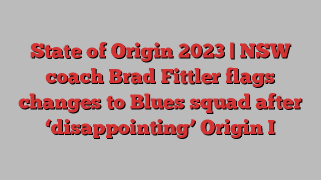 State of Origin 2023 | NSW coach Brad Fittler flags changes to Blues squad after ‘disappointing’ Origin I