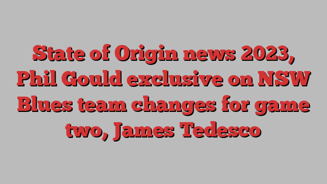 State of Origin news 2023, Phil Gould exclusive on NSW Blues team changes for game two, James Tedesco