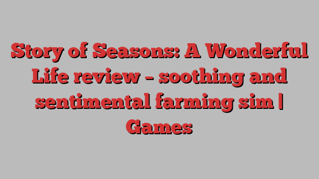 Story of Seasons: A Wonderful Life review – soothing and sentimental farming sim | Games