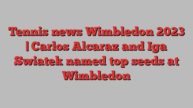 Tennis news Wimbledon 2023 | Carlos Alcaraz and Iga Swiatek named top seeds at Wimbledon