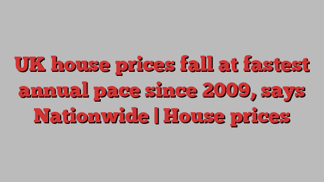 UK house prices fall at fastest annual pace since 2009, says Nationwide | House prices