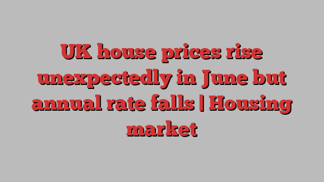 UK house prices rise unexpectedly in June but annual rate falls | Housing market