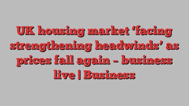 UK housing market ‘facing strengthening headwinds’ as prices fall again – business live | Business