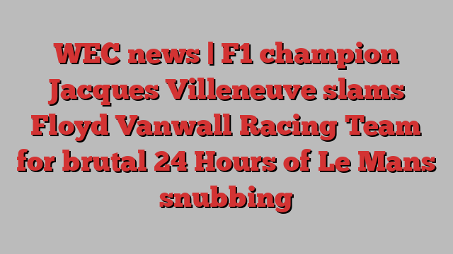 WEC news | F1 champion Jacques Villeneuve slams Floyd Vanwall Racing Team for brutal 24 Hours of Le Mans snubbing