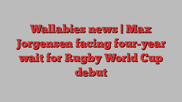 Wallabies news | Max Jorgensen facing four-year wait for Rugby World Cup debut