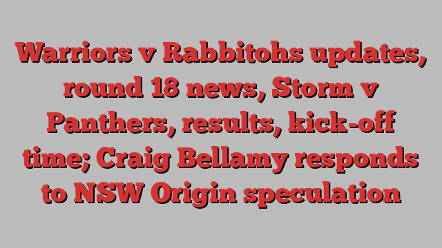 Warriors v Rabbitohs updates, round 18 news, Storm v Panthers, results, kick-off time; Craig Bellamy responds to NSW Origin speculation