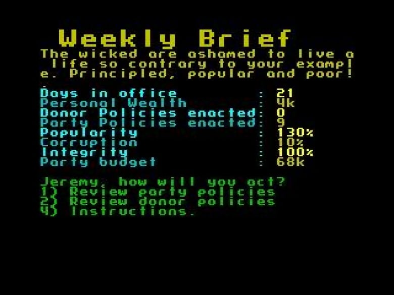 Screenshot of 8-bit text on black background that reads:  Weekly Brief The wicked are ashamed to live a life so contrary to your exampl w. Principled and Poor! Days in office: 21 Personal wealth: 4k Donor policies enacted: 0 Party policies enacted: 9 Popularity: 130% Corruption: 10% Integrity: 100% Party budget: 68k Jeremy, how will you act? 1) Review party polices 2) Review donor policies 3) Instructions 