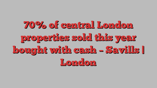 70% of central London properties sold this year bought with cash – Savills | London