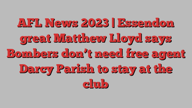 AFL News 2023 | Essendon great Matthew Lloyd says Bombers don’t need free agent Darcy Parish to stay at the club