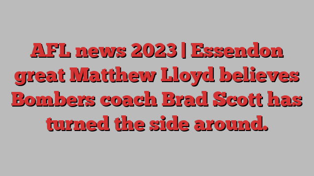 AFL news 2023 | Essendon great Matthew Lloyd believes Bombers coach Brad Scott has turned the side around.