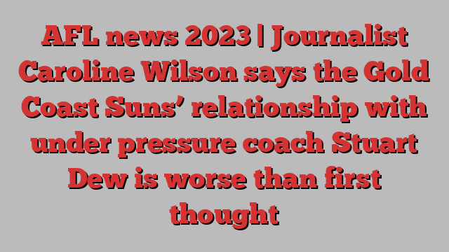 AFL news 2023 | Journalist Caroline Wilson says the Gold Coast Suns’ relationship with under pressure coach Stuart Dew is worse than first thought