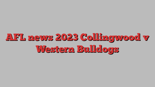 AFL news 2023 Collingwood v Western Bulldogs