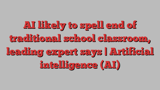 AI likely to spell end of traditional school classroom, leading expert says | Artificial intelligence (AI)