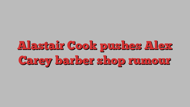 Alastair Cook pushes Alex Carey barber shop rumour