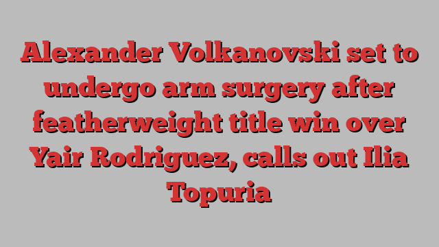 Alexander Volkanovski set to undergo arm surgery after featherweight title win over Yair Rodriguez, calls out Ilia Topuria