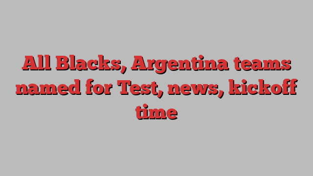 All Blacks, Argentina teams named for Test, news, kickoff time