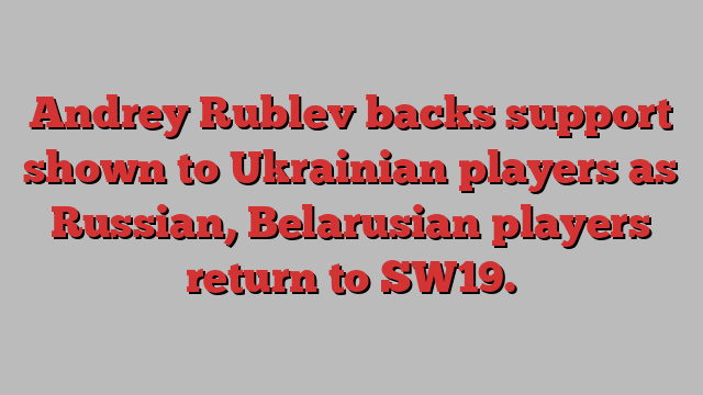 Andrey Rublev backs support shown to Ukrainian players as Russian, Belarusian players return to SW19.